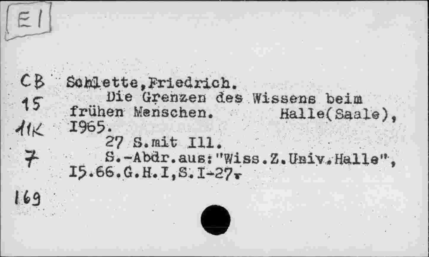 ﻿SûhjLette, Friedrich.
jç Die Grenzen des Wissens beim frühen Menschen.	Halle(Saale)
1965.
27 S.mit Ill.
S.-Abdr.aus: ”V/iss.Z.Gsiv. Halle”
I5.66.G.H.I,S.I-27t
ІИ